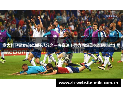 意大利卫冕梦碎欧洲杯八分之一决赛瑞士强势晋级蓝衣军团黯然出局 意大利卫冕梦碎欧洲杯八分之一决赛瑞士强势晋级蓝衣军团黯然出局